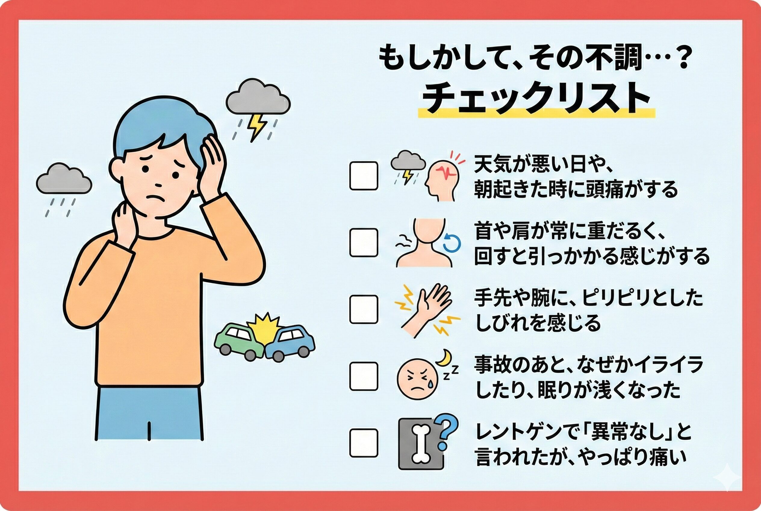 チェック項目: 1.天気が悪い日や、朝起きた時に頭痛がする 2.首や肩が常に重だるく、回すと引っかかる感じがする 3.手先や腕に、ピリピリとしたしびれを感じる 4.事故のあと、なぜかイライラしたり、眠りが浅くなった 5.レントゲンで「異常なし」と言われたが、やっぱり痛い。