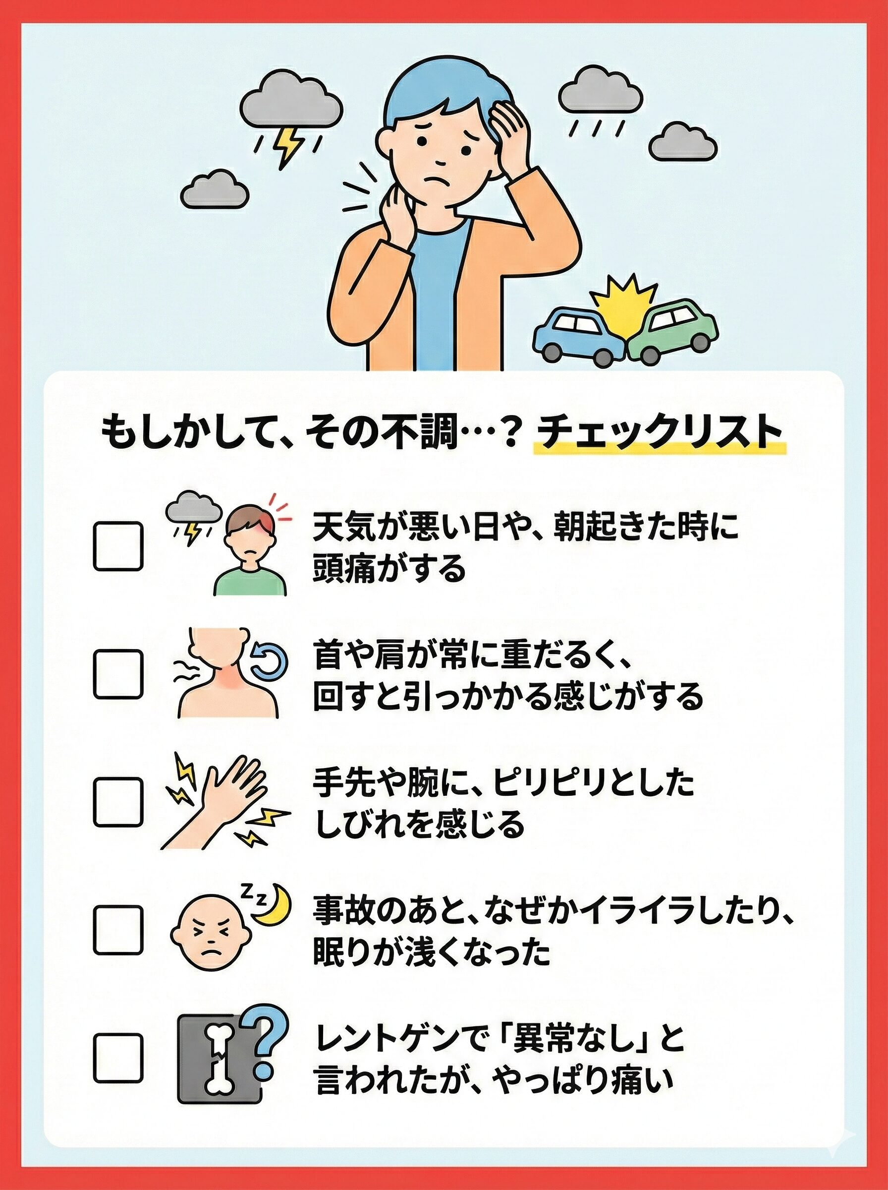 チェック項目: 1.天気が悪い日や、朝起きた時に頭痛がする 2.首や肩が常に重だるく、回すと引っかかる感じがする 3.手先や腕に、ピリピリとしたしびれを感じる 4.事故のあと、なぜかイライラしたり、眠りが浅くなった 5.レントゲンで「異常なし」と言われたが、やっぱり痛い。